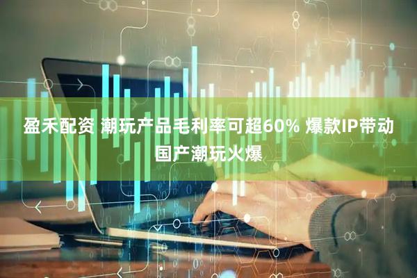 盈禾配资 潮玩产品毛利率可超60% 爆款IP带动国产潮玩火爆