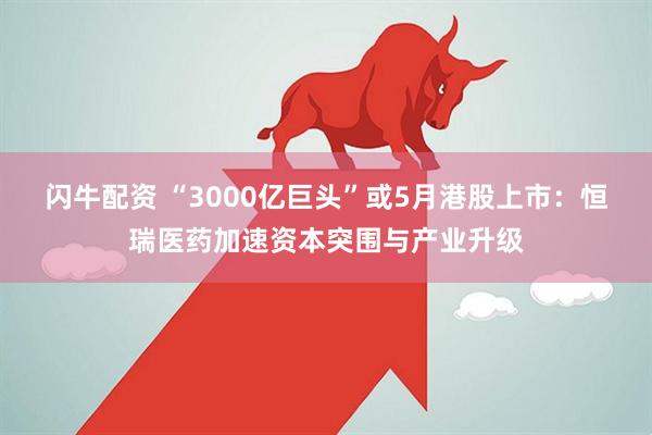 闪牛配资 “3000亿巨头”或5月港股上市：恒瑞医药加速资本突围与产业升级