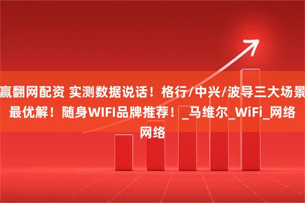 赢翻网配资 实测数据说话！格行/中兴/波导三大场景最优解！随身WIFI品牌推荐！_马维尔_WiFi_网络