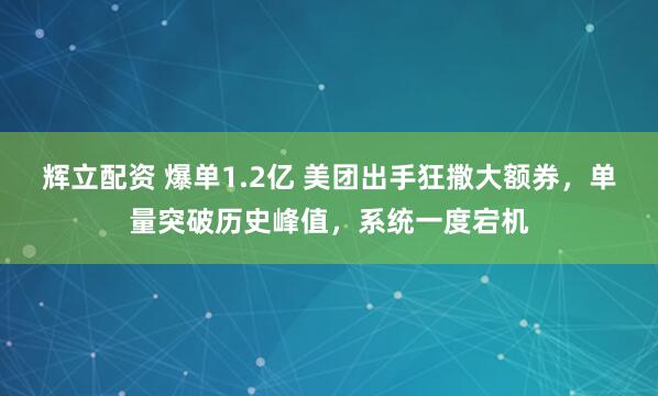 辉立配资 爆单1.2亿 美团出手狂撒大额券，单量突破历史峰值，系统一度宕机