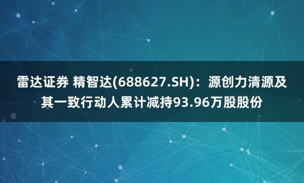 雷达证券 精智达(688627.SH)：源创力清源及其一致行动人累计减持93.96万股股份