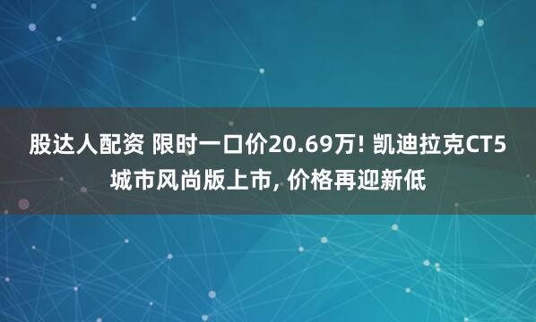 股达人配资 限时一口价20.69万! 凯迪拉克CT5城市风尚版上市, 价格再迎新低