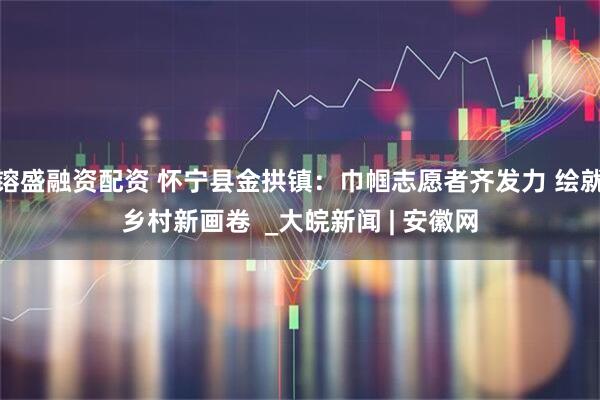 镕盛融资配资 怀宁县金拱镇：巾帼志愿者齐发力 绘就乡村新画卷  _大皖新闻 | 安徽网
