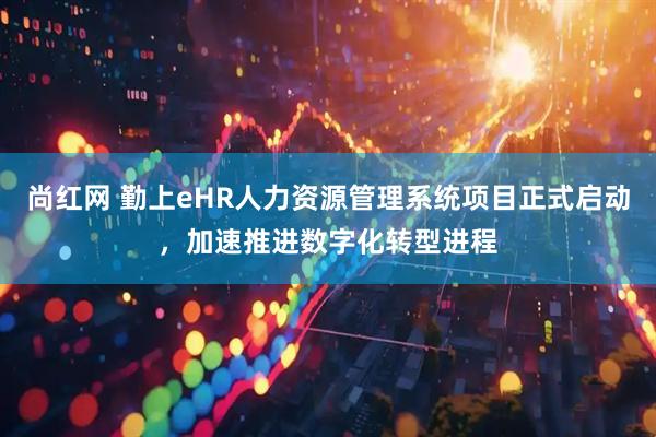 尚红网 勤上eHR人力资源管理系统项目正式启动，加速推进数字化转型进程