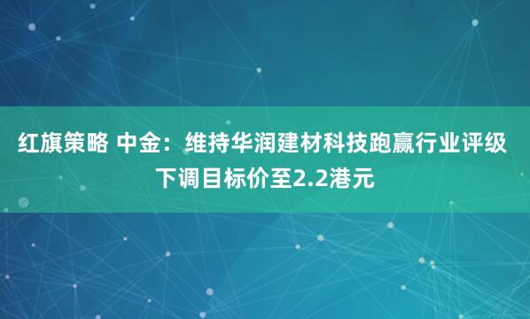 红旗策略 中金：维持华润建材科技跑赢行业评级 下调目标价至2.2港元
