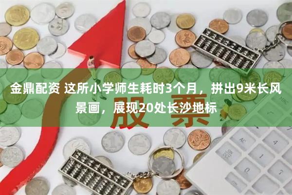 金鼎配资 这所小学师生耗时3个月，拼出9米长风景画，展现20处长沙地标