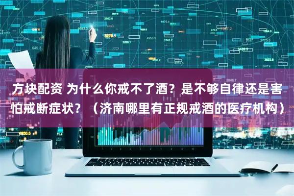 方块配资 为什么你戒不了酒？是不够自律还是害怕戒断症状？（济南哪里有正规戒酒的医疗机构）