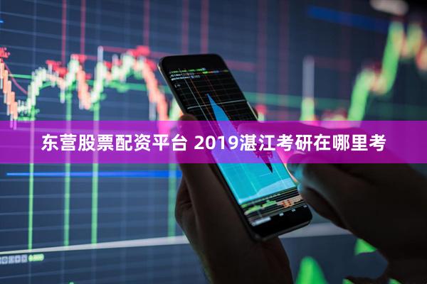 东营股票配资平台 2019湛江考研在哪里考