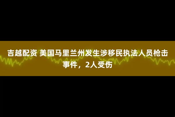 吉越配资 美国马里兰州发生涉移民执法人员枪击事件，2人受伤