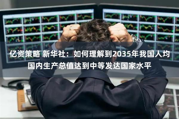 亿资策略 新华社：如何理解到2035年我国人均国内生产总值达到中等发达国家水平