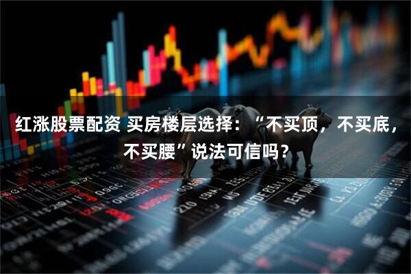 红涨股票配资 买房楼层选择：“不买顶，不买底，不买腰”说法可信吗？