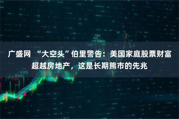 广盛网  “大空头”伯里警告：美国家庭股票财富超越房地产，这是长期熊市的先兆