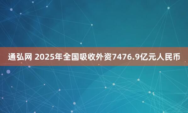 通弘网 2025年全国吸收外资7476.9亿元人民币