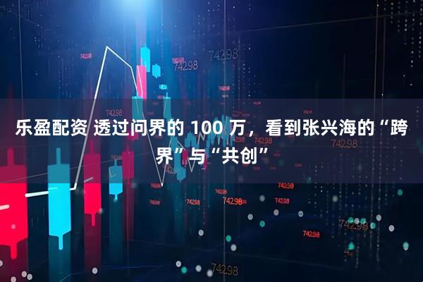 乐盈配资 透过问界的 100 万，看到张兴海的“跨界”与“共创”