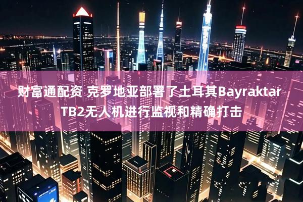 财富通配资 克罗地亚部署了土耳其Bayraktar TB2无人机进行监视和精确打击