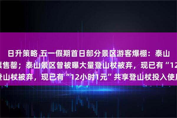 日升策略 五一假期首日部分景区游客爆棚：泰山门票告急、莫高窟门票售罄；泰山景区曾被曝大量登山杖被弃，现已有“12小时1元”共享登山杖投入使用