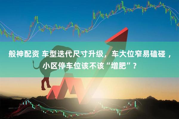 般神配资 车型迭代尺寸升级，车大位窄易磕碰 ，小区停车位该不该“增肥”？